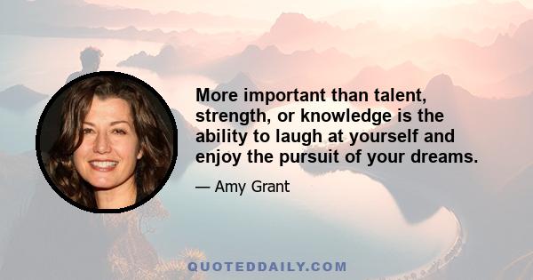 More important than talent, strength, or knowledge is the ability to laugh at yourself and enjoy the pursuit of your dreams.