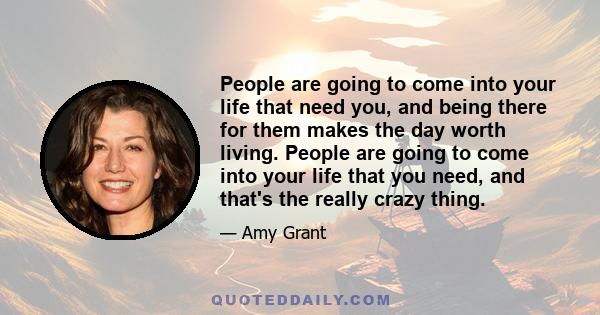 People are going to come into your life that need you, and being there for them makes the day worth living. People are going to come into your life that you need, and that's the really crazy thing.