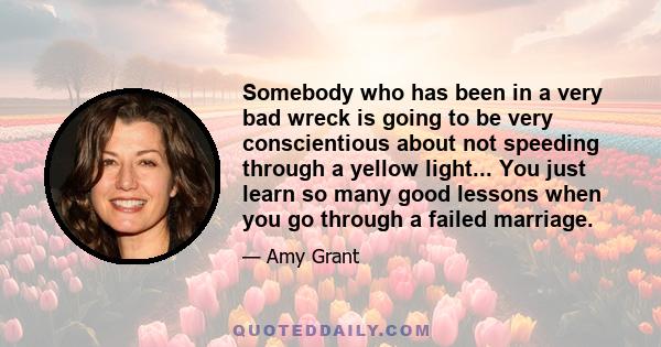 Somebody who has been in a very bad wreck is going to be very conscientious about not speeding through a yellow light... You just learn so many good lessons when you go through a failed marriage.