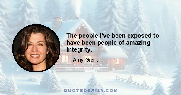 The people I've been exposed to have been people of amazing integrity.