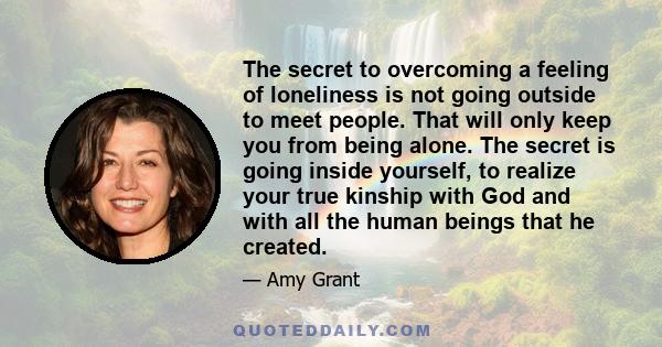 The secret to overcoming a feeling of loneliness is not going outside to meet people. That will only keep you from being alone. The secret is going inside yourself, to realize your true kinship with God and with all the 