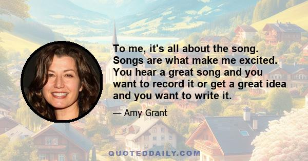 To me, it's all about the song. Songs are what make me excited. You hear a great song and you want to record it or get a great idea and you want to write it.