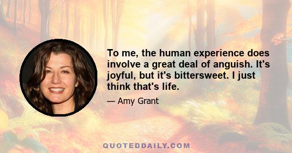 To me, the human experience does involve a great deal of anguish. It's joyful, but it's bittersweet. I just think that's life.