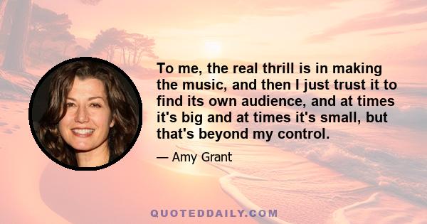 To me, the real thrill is in making the music, and then I just trust it to find its own audience, and at times it's big and at times it's small, but that's beyond my control.