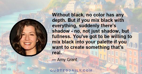 Without black, no color has any depth. But if you mix black with everything, suddenly there's shadow - no, not just shadow, but fullness. You've got to be willing to mix black into your palette if you want to create