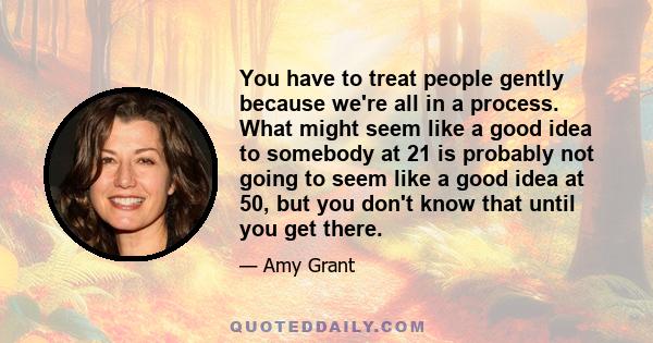 You have to treat people gently because we're all in a process. What might seem like a good idea to somebody at 21 is probably not going to seem like a good idea at 50, but you don't know that until you get there.