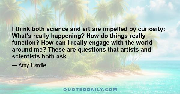 I think both science and art are impelled by curiosity: What's really happening? How do things really function? How can I really engage with the world around me? These are questions that artists and scientists both ask.