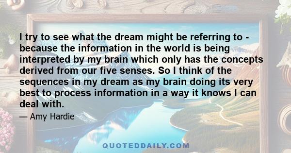 I try to see what the dream might be referring to - because the information in the world is being interpreted by my brain which only has the concepts derived from our five senses. So I think of the sequences in my dream 