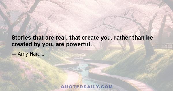 Stories that are real, that create you, rather than be created by you, are powerful.