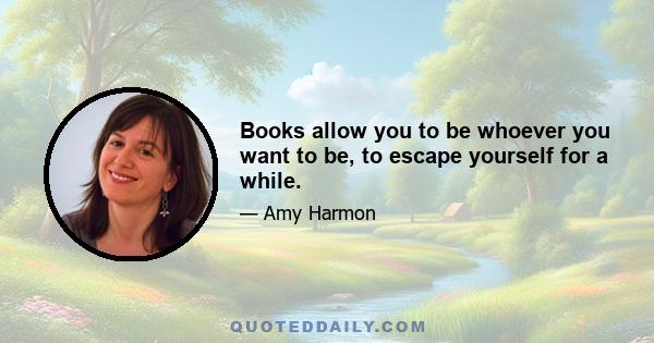 Books allow you to be whoever you want to be, to escape yourself for a while.