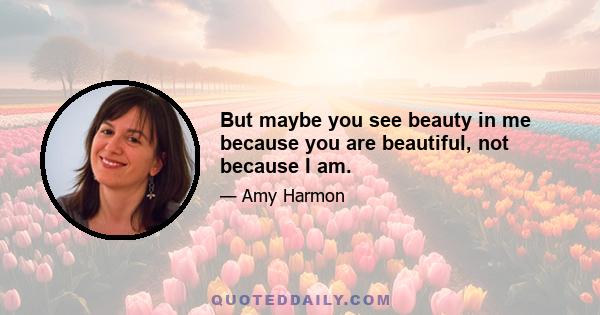 But maybe you see beauty in me because you are beautiful, not because I am.