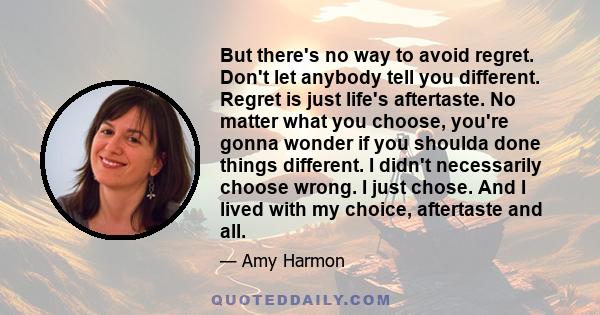 But there's no way to avoid regret. Don't let anybody tell you different. Regret is just life's aftertaste. No matter what you choose, you're gonna wonder if you shoulda done things different. I didn't necessarily