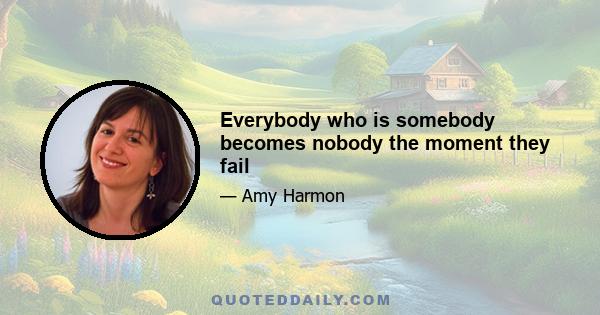 Everybody who is somebody becomes nobody the moment they fail