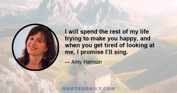 I will spend the rest of my life trying to make you happy, and when you get tired of looking at me, I promise I’ll sing.