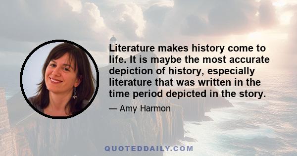 Literature makes history come to life. It is maybe the most accurate depiction of history, especially literature that was written in the time period depicted in the story.