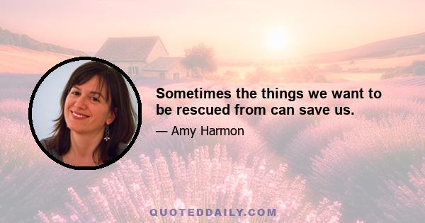 Sometimes the things we want to be rescued from can save us.