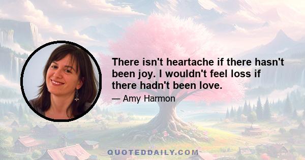 There isn't heartache if there hasn't been joy. I wouldn't feel loss if there hadn't been love.