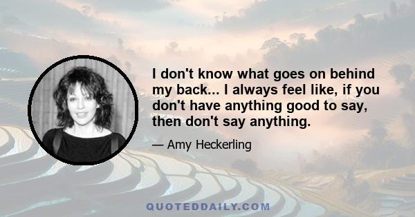 I don't know what goes on behind my back... I always feel like, if you don't have anything good to say, then don't say anything.