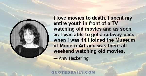 I love movies to death. I spent my entire youth in front of a TV watching old movies and as soon as I was able to get a subway pass when I was 14 I joined the Museum of Modern Art and was there all weekend watching old