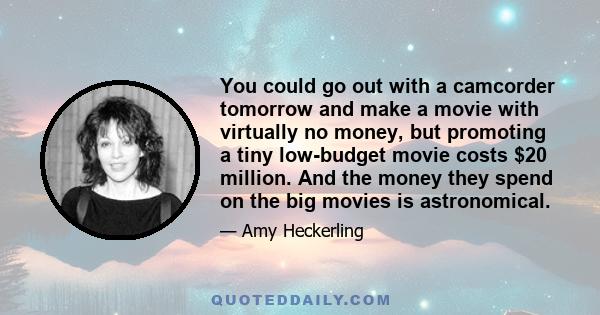 You could go out with a camcorder tomorrow and make a movie with virtually no money, but promoting a tiny low-budget movie costs $20 million. And the money they spend on the big movies is astronomical.