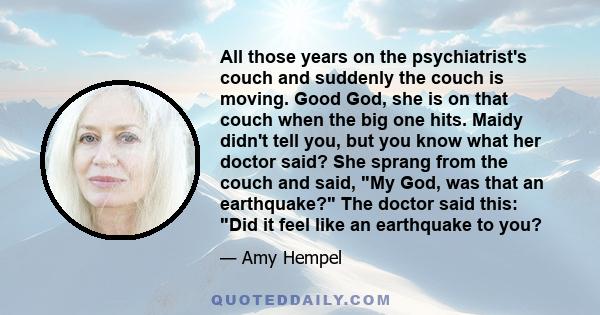 All those years on the psychiatrist's couch and suddenly the couch is moving. Good God, she is on that couch when the big one hits. Maidy didn't tell you, but you know what her doctor said? She sprang from the couch and 