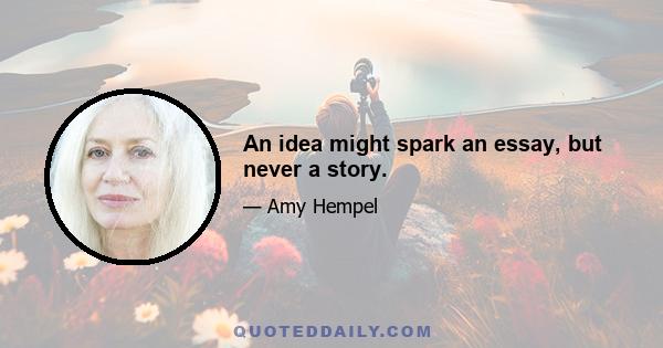 An idea might spark an essay, but never a story.