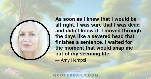 As soon as I knew that I would be all right, I was sure that I was dead and didn't know it. I moved through the days like a severed head that finishes a sentence. I waited for the moment that would snap me out of my