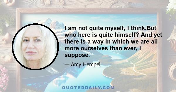 I am not quite myself, I think.But who here is quite himself? And yet there is a way in which we are all more ourselves than ever, I suppose.