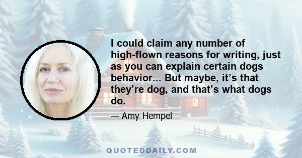 I could claim any number of high-flown reasons for writing, just as you can explain certain dogs behavior... But maybe, it’s that they’re dog, and that’s what dogs do.