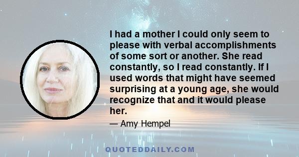 I had a mother I could only seem to please with verbal accomplishments of some sort or another. She read constantly, so I read constantly. If I used words that might have seemed surprising at a young age, she would