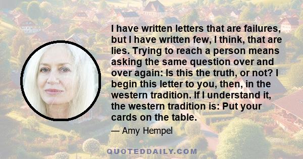 I have written letters that are failures, but I have written few, I think, that are lies. Trying to reach a person means asking the same question over and over again: Is this the truth, or not? I begin this letter to