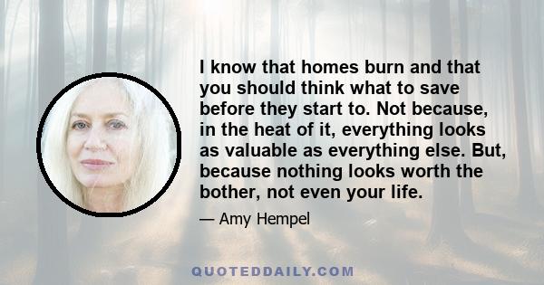 I know that homes burn and that you should think what to save before they start to. Not because, in the heat of it, everything looks as valuable as everything else. But, because nothing looks worth the bother, not even