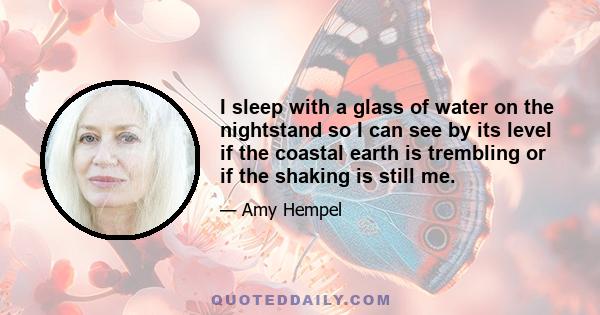 I sleep with a glass of water on the nightstand so I can see by its level if the coastal earth is trembling or if the shaking is still me.