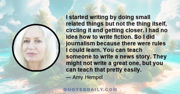 I started writing by doing small related things but not the thing itself, circling it and getting closer. I had no idea how to write fiction. So I did journalism because there were rules I could learn. You can teach