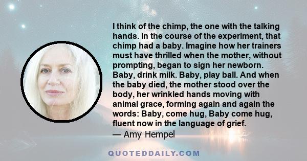 I think of the chimp, the one with the talking hands. In the course of the experiment, that chimp had a baby. Imagine how her trainers must have thrilled when the mother, without prompting, began to sign her newborn.