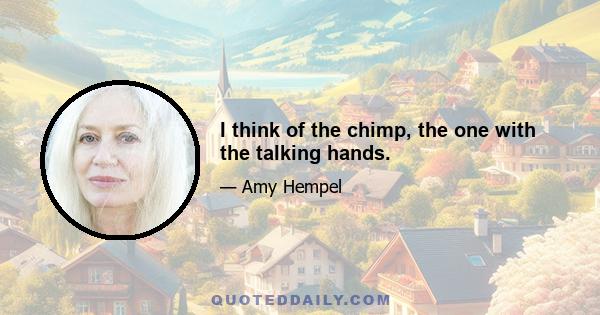 I think of the chimp, the one with the talking hands.