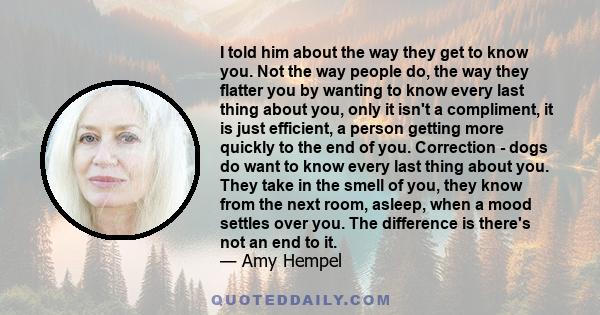 I told him about the way they get to know you. Not the way people do, the way they flatter you by wanting to know every last thing about you, only it isn't a compliment, it is just efficient, a person getting more