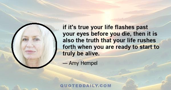 if it's true your life flashes past your eyes before you die, then it is also the truth that your life rushes forth when you are ready to start to truly be alive.