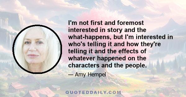 I'm not first and foremost interested in story and the what-happens, but I'm interested in who's telling it and how they're telling it and the effects of whatever happened on the characters and the people.