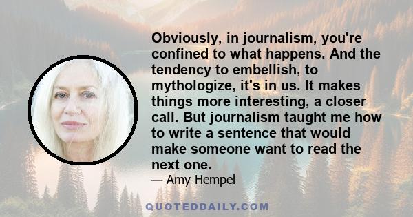 Obviously, in journalism, you're confined to what happens. And the tendency to embellish, to mythologize, it's in us. It makes things more interesting, a closer call. But journalism taught me how to write a sentence