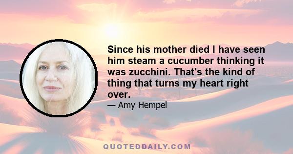 Since his mother died I have seen him steam a cucumber thinking it was zucchini. That's the kind of thing that turns my heart right over.