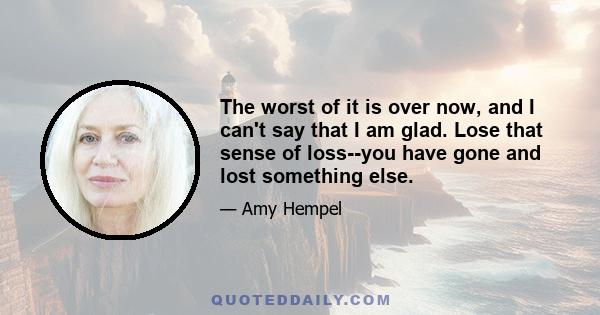 The worst of it is over now, and I can't say that I am glad. Lose that sense of loss--you have gone and lost something else.