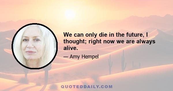 We can only die in the future, I thought; right now we are always alive.