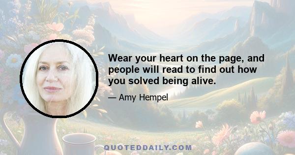 Wear your heart on the page, and people will read to find out how you solved being alive.