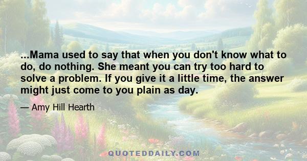 ...Mama used to say that when you don't know what to do, do nothing. She meant you can try too hard to solve a problem. If you give it a little time, the answer might just come to you plain as day.