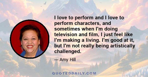 I love to perform and I love to perform characters, and sometimes when I'm doing television and film, I just feel like I'm making a living. I'm good at it, but I'm not really being artistically challenged.