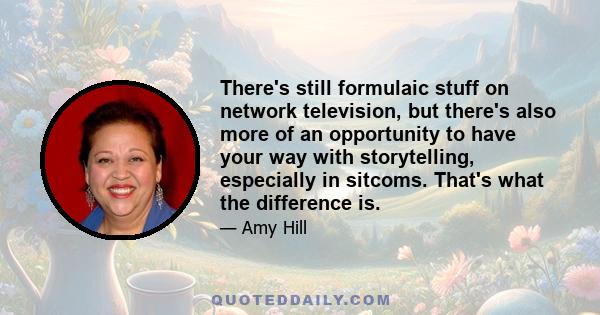 There's still formulaic stuff on network television, but there's also more of an opportunity to have your way with storytelling, especially in sitcoms. That's what the difference is.