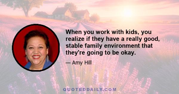 When you work with kids, you realize if they have a really good, stable family environment that they're going to be okay.