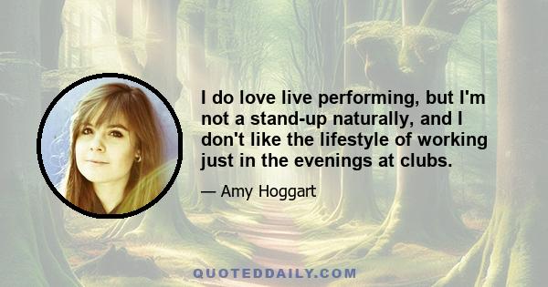 I do love live performing, but I'm not a stand-up naturally, and I don't like the lifestyle of working just in the evenings at clubs.