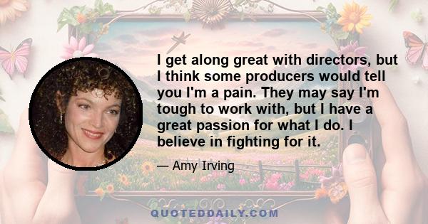 I get along great with directors, but I think some producers would tell you I'm a pain. They may say I'm tough to work with, but I have a great passion for what I do. I believe in fighting for it.